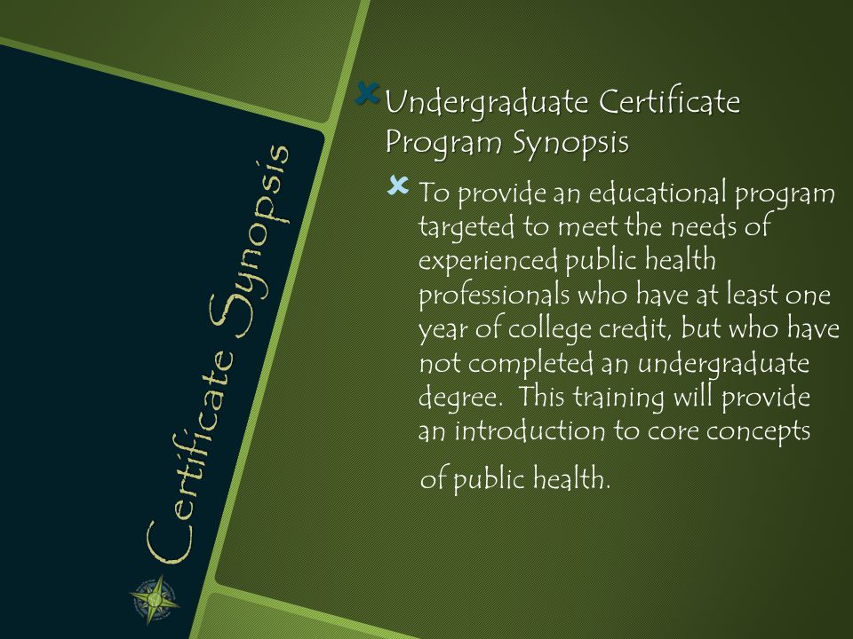 Certificate Synopsis  Undergraduate Certificate Program Synopsis   To provide an educational program targeted to meet the needs of experienced public health professionals who have at least one year of college credit, but who have not completed an undergraduate degree.