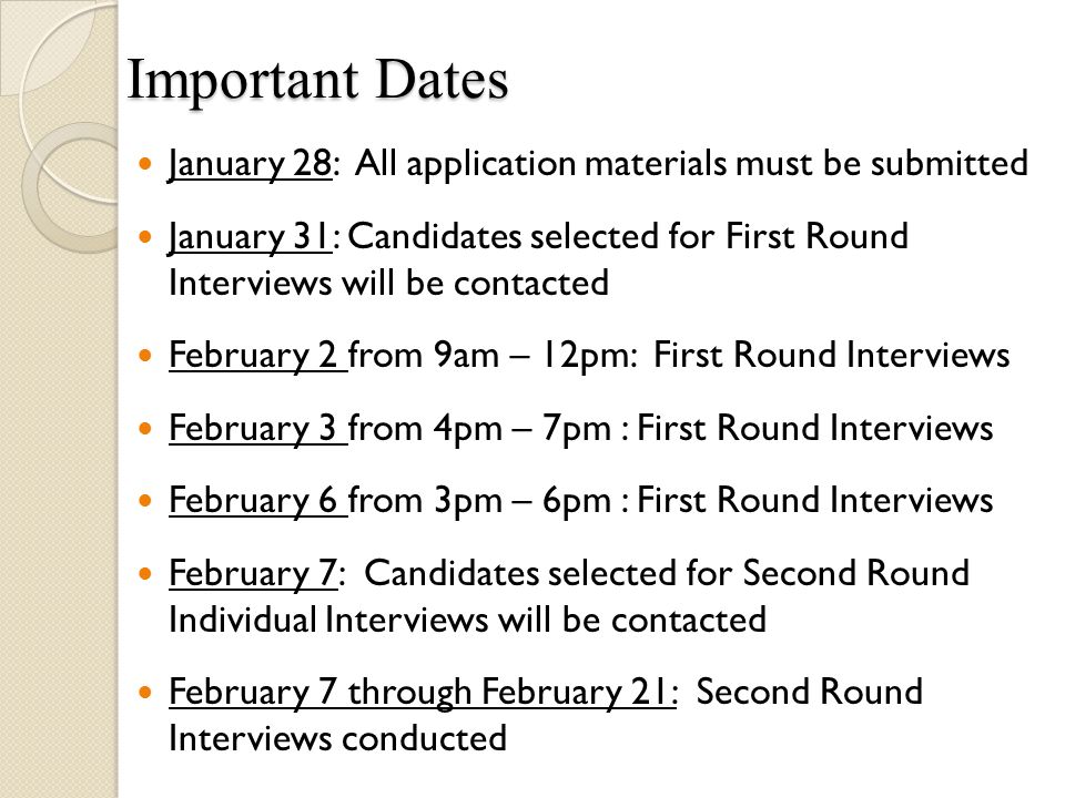Important Dates January 28: All application materials must be submitted January 31: Candidates selected for First Round Interviews will be contacted February 2 from 9am – 12pm: First Round Interviews February 3 from 4pm – 7pm : First Round Interviews February 6 from 3pm – 6pm : First Round Interviews February 7: Candidates selected for Second Round Individual Interviews will be contacted February 7 through February 21: Second Round Interviews conducted