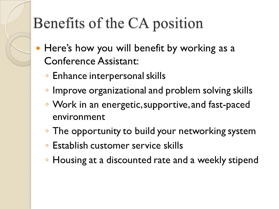 Here’s how you will benefit by working as a Conference Assistant: ◦ Enhance interpersonal skills ◦ Improve organizational and problem solving skills ◦ Work in an energetic, supportive, and fast-paced environment ◦ The opportunity to build your networking system ◦ Establish customer service skills ◦ Housing at a discounted rate and a weekly stipend Benefits of the CA position