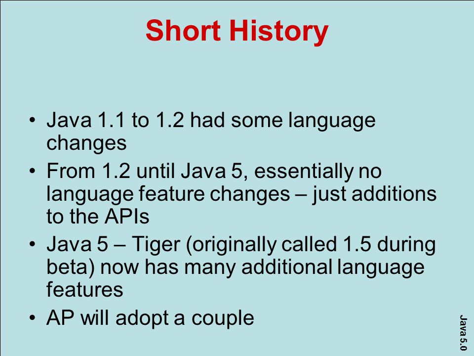 Java 5.0 Short History Java 1.1 to 1.2 had some language changes From 1.2 until Java 5, essentially no language feature changes – just additions to the APIs Java 5 – Tiger (originally called 1.5 during beta) now has many additional language features AP will adopt a couple