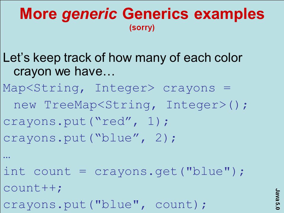 Java 5.0 More generic Generics examples (sorry) Let’s keep track of how many of each color crayon we have… Map crayons = new TreeMap (); crayons.put( red , 1); crayons.put( blue , 2); … int count = crayons.get( blue ); count++; crayons.put( blue , count);