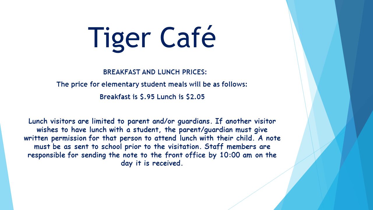 Tiger Café BREAKFAST AND LUNCH PRICES: The price for elementary student meals will be as follows: Breakfast is $.95 Lunch is $2.05 Lunch visitors are limited to parent and/or guardians.