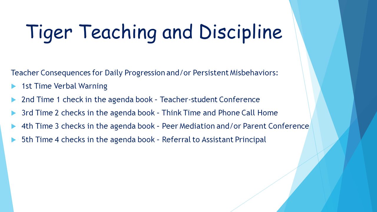 Tiger Teaching and Discipline Teacher Consequences for Daily Progression and/or Persistent Misbehaviors:  1st Time Verbal Warning  2nd Time 1 check in the agenda book – Teacher-student Conference  3rd Time 2 checks in the agenda book – Think Time and Phone Call Home  4th Time 3 checks in the agenda book – Peer Mediation and/or Parent Conference  5th Time 4 checks in the agenda book – Referral to Assistant Principal