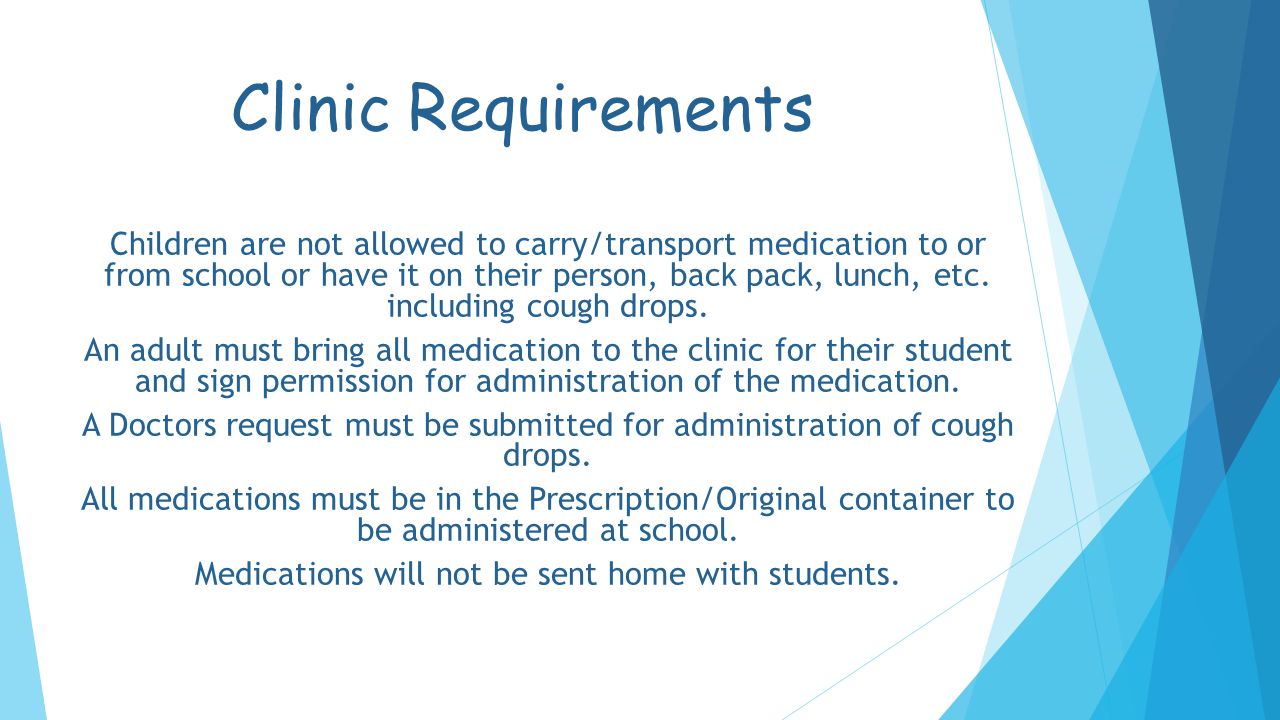 Clinic Requirements Children are not allowed to carry/transport medication to or from school or have it on their person, back pack, lunch, etc.