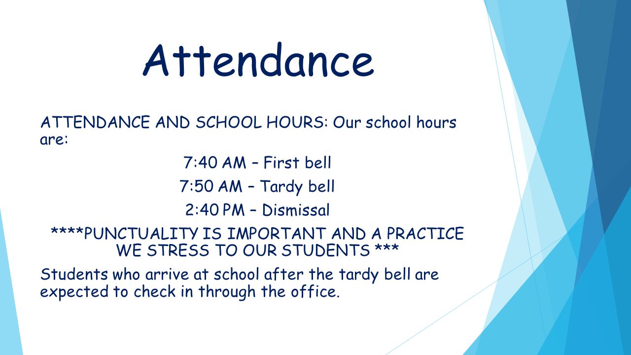 Attendance ATTENDANCE AND SCHOOL HOURS: Our school hours are: 7:40 AM – First bell 7:50 AM – Tardy bell 2:40 PM – Dismissal ****PUNCTUALITY IS IMPORTANT AND A PRACTICE WE STRESS TO OUR STUDENTS *** Students who arrive at school after the tardy bell are expected to check in through the office.