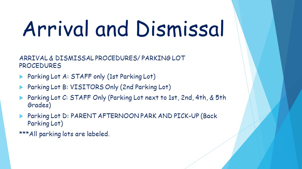 Arrival and Dismissal ARRIVAL & DISMISSAL PROCEDURES/ PARKING LOT PROCEDURES  Parking Lot A: STAFF only (1st Parking Lot)  Parking Lot B: VISITORS Only (2nd Parking Lot)  Parking Lot C: STAFF Only (Parking Lot next to 1st, 2nd, 4th, & 5th Grades)  Parking Lot D: PARENT AFTERNOON PARK AND PICK-UP (Back Parking Lot) ***All parking lots are labeled.