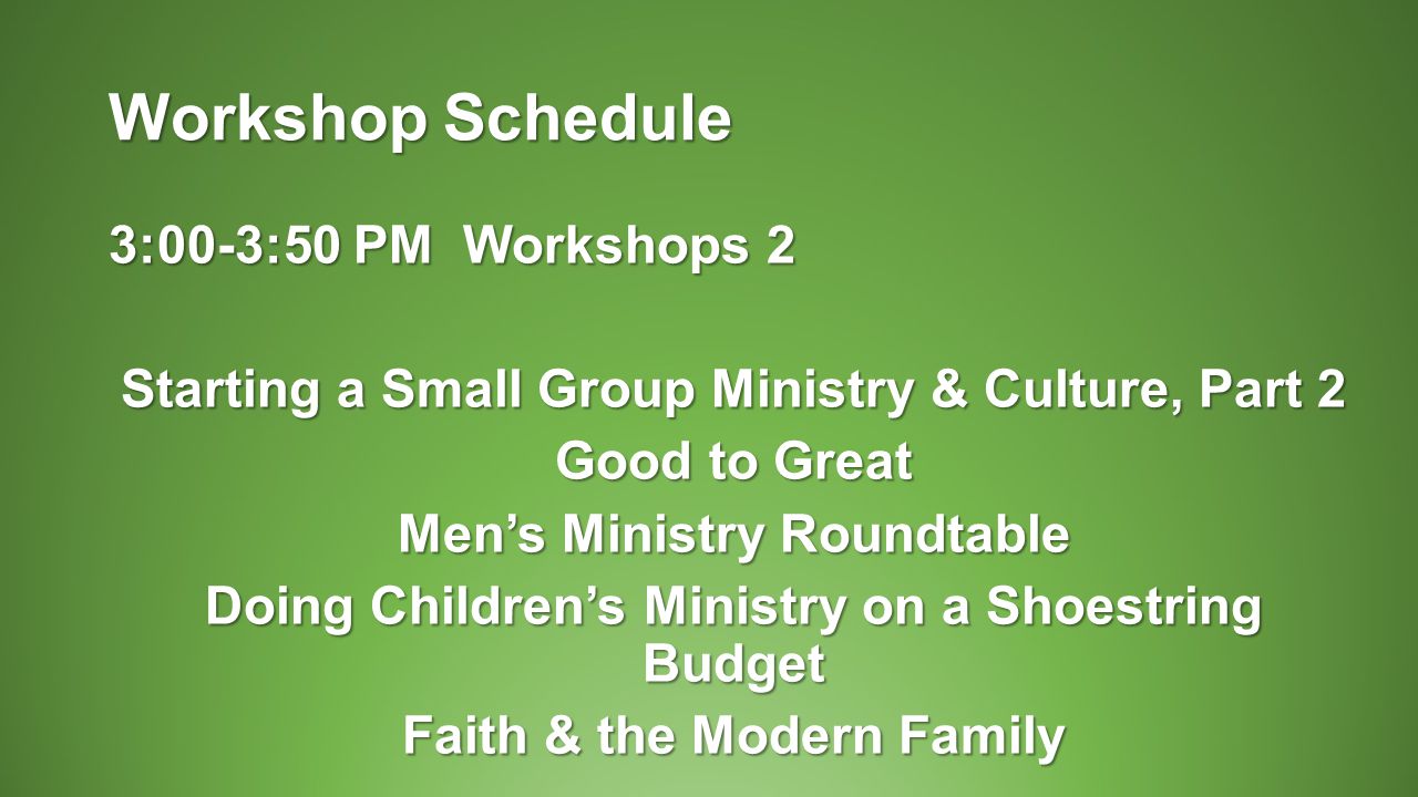 Workshop Schedule 3:00-3:50 PM Workshops 2 Starting a Small Group Ministry & Culture, Part 2 Good to Great Men’s Ministry Roundtable Doing Children’s Ministry on a Shoestring Budget Faith & the Modern Family