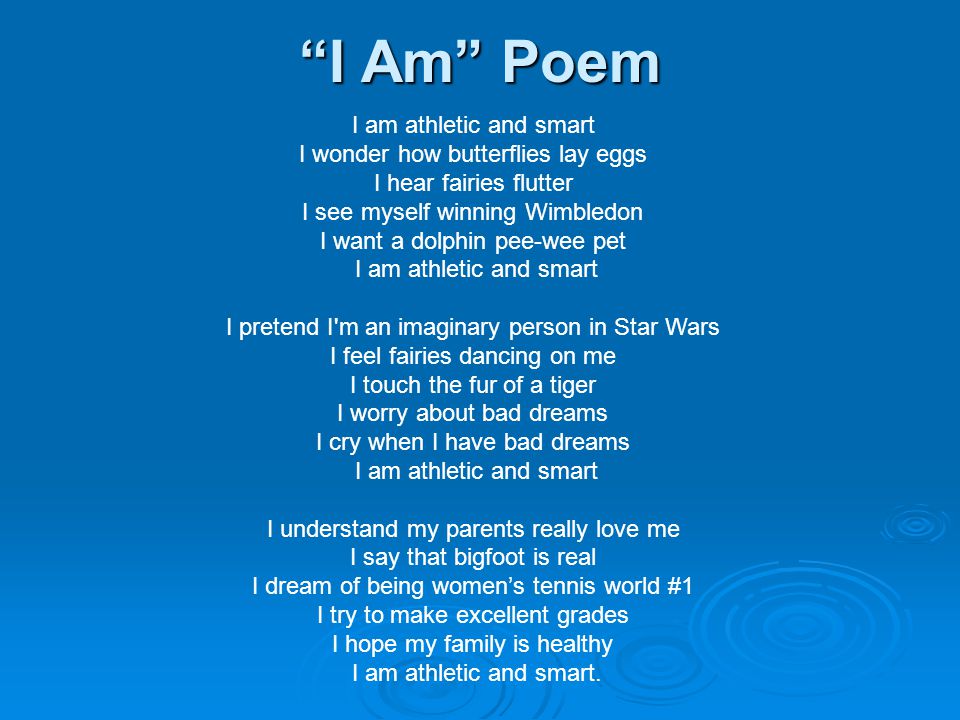 I Am Poem I am athletic and smart I wonder how butterflies lay eggs I hear fairies flutter I see myself winning Wimbledon I want a dolphin pee-wee pet I am athletic and smart I pretend I m an imaginary person in Star Wars I feel fairies dancing on me I touch the fur of a tiger I worry about bad dreams I cry when I have bad dreams I am athletic and smart I understand my parents really love me I say that bigfoot is real I dream of being women’s tennis world #1 I try to make excellent grades I hope my family is healthy I am athletic and smart.