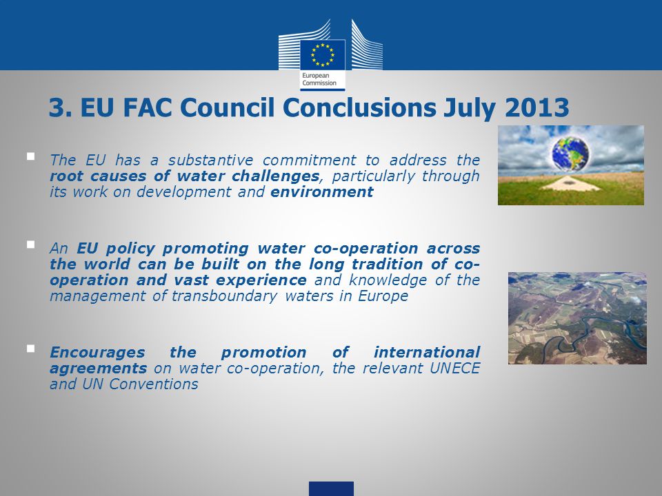  The EU has a substantive commitment to address the root causes of water challenges, particularly through its work on development and environment  An EU policy promoting water co-operation across the world can be built on the long tradition of co- operation and vast experience and knowledge of the management of transboundary waters in Europe  Encourages the promotion of international agreements on water co-operation, the relevant UNECE and UN Conventions 3.
