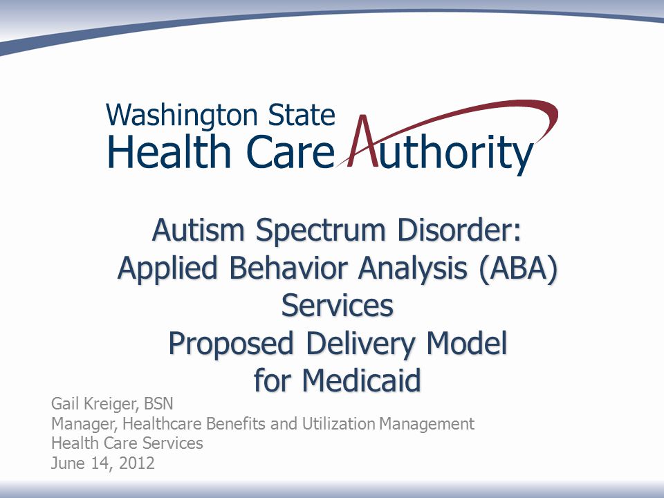 Autism Spectrum Disorder: Applied Behavior Analysis (ABA) Services Proposed Delivery Model for Medicaid Gail Kreiger, BSN Manager, Healthcare Benefits and Utilization Management Health Care Services June 14, 2012