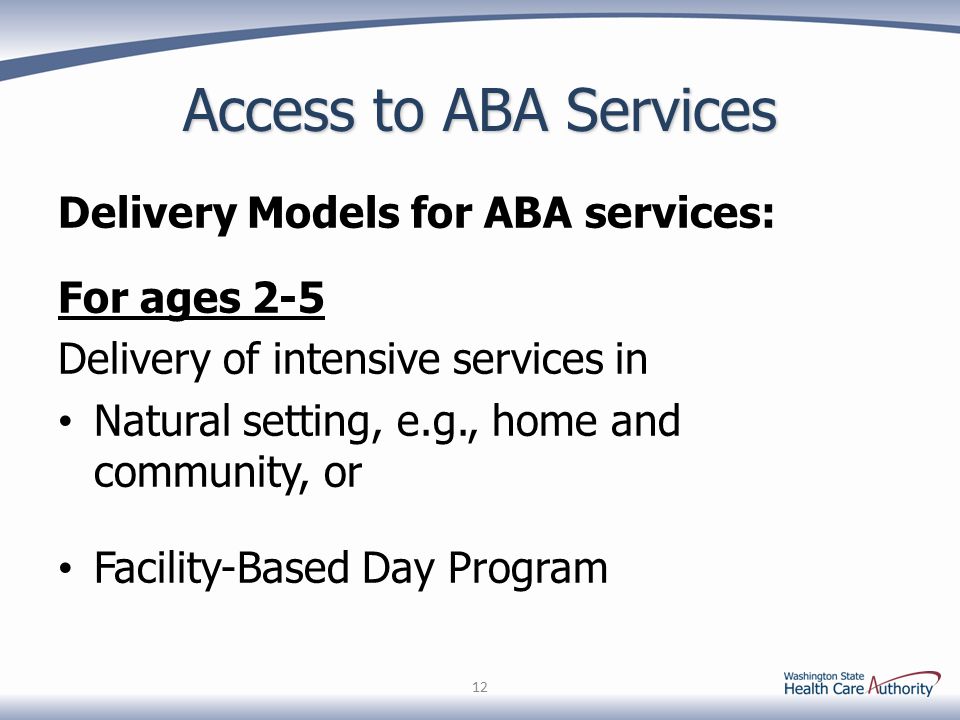 Access to ABA Services Delivery Models for ABA services: For ages 2-5 Delivery of intensive services in Natural setting, e.g., home and community, or Facility-Based Day Program 12
