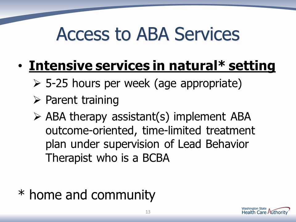 Access to ABA Services Intensive services in natural* setting  5-25 hours per week (age appropriate)  Parent training  ABA therapy assistant(s) implement ABA outcome-oriented, time-limited treatment plan under supervision of Lead Behavior Therapist who is a BCBA * home and community 13