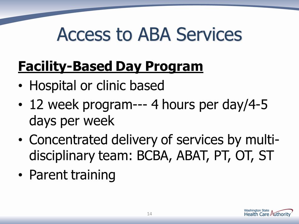 Access to ABA Services Facility-Based Day Program Hospital or clinic based 12 week program--- 4 hours per day/4-5 days per week Concentrated delivery of services by multi- disciplinary team: BCBA, ABAT, PT, OT, ST Parent training 14