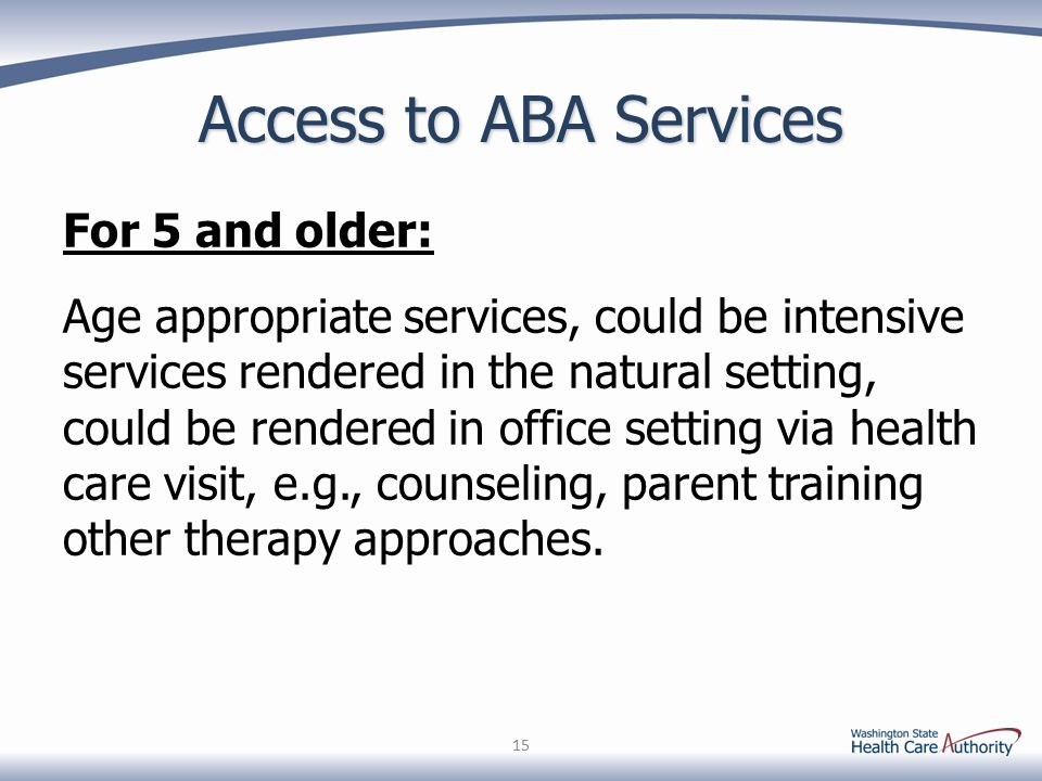 Access to ABA Services For 5 and older: Age appropriate services, could be intensive services rendered in the natural setting, could be rendered in office setting via health care visit, e.g., counseling, parent training other therapy approaches.