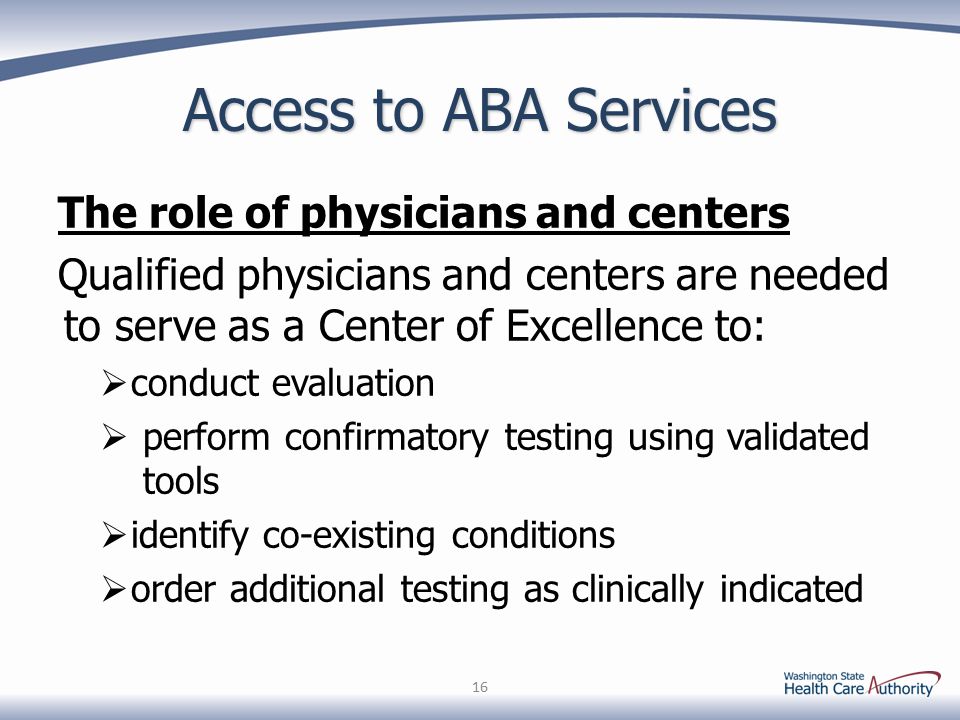 Access to ABA Services The role of physicians and centers Qualified physicians and centers are needed to serve as a Center of Excellence to:  conduct evaluation  perform confirmatory testing using validated tools  identify co-existing conditions  order additional testing as clinically indicated 16