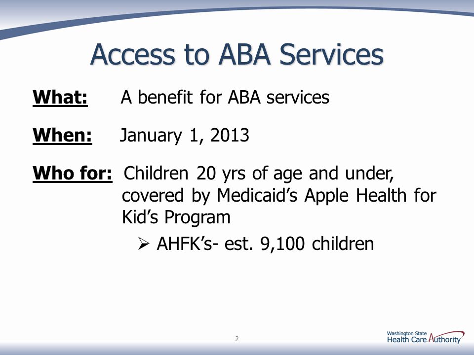 2 Access to ABA Services What: A benefit for ABA services When: January 1, 2013 Who for: Children 20 yrs of age and under, covered by Medicaid’s Apple Health for Kid’s Program  AHFK’s- est.