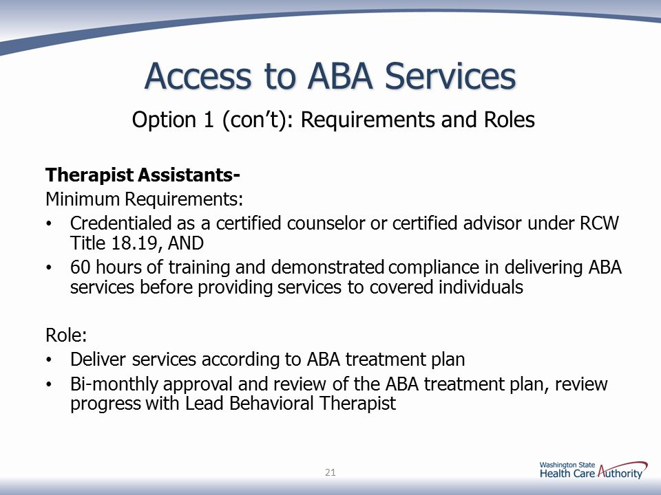 Access to ABA Services Option 1 (con’t): Requirements and Roles Therapist Assistants- Minimum Requirements: Credentialed as a certified counselor or certified advisor under RCW Title 18.19, AND 60 hours of training and demonstrated compliance in delivering ABA services before providing services to covered individuals Role: Deliver services according to ABA treatment plan Bi-monthly approval and review of the ABA treatment plan, review progress with Lead Behavioral Therapist 21