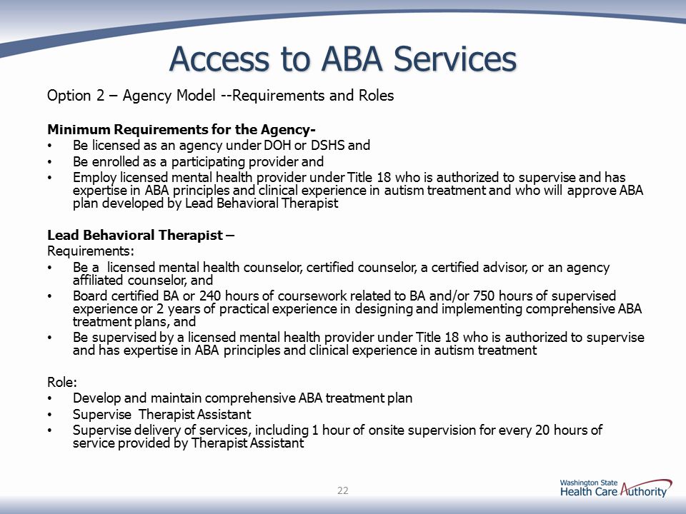 Access to ABA Services Option 2 – Agency Model --Requirements and Roles Minimum Requirements for the Agency- Be licensed as an agency under DOH or DSHS and Be enrolled as a participating provider and Employ licensed mental health provider under Title 18 who is authorized to supervise and has expertise in ABA principles and clinical experience in autism treatment and who will approve ABA plan developed by Lead Behavioral Therapist Lead Behavioral Therapist – Requirements: Be a licensed mental health counselor, certified counselor, a certified advisor, or an agency affiliated counselor, and Board certified BA or 240 hours of coursework related to BA and/or 750 hours of supervised experience or 2 years of practical experience in designing and implementing comprehensive ABA treatment plans, and Be supervised by a licensed mental health provider under Title 18 who is authorized to supervise and has expertise in ABA principles and clinical experience in autism treatment Role: Develop and maintain comprehensive ABA treatment plan Supervise Therapist Assistant Supervise delivery of services, including 1 hour of onsite supervision for every 20 hours of service provided by Therapist Assistant 22