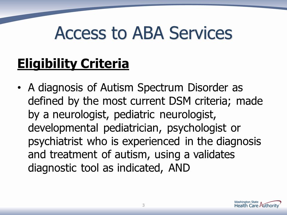 Access to ABA Services Eligibility Criteria A diagnosis of Autism Spectrum Disorder as defined by the most current DSM criteria; made by a neurologist, pediatric neurologist, developmental pediatrician, psychologist or psychiatrist who is experienced in the diagnosis and treatment of autism, using a validates diagnostic tool as indicated, AND 3