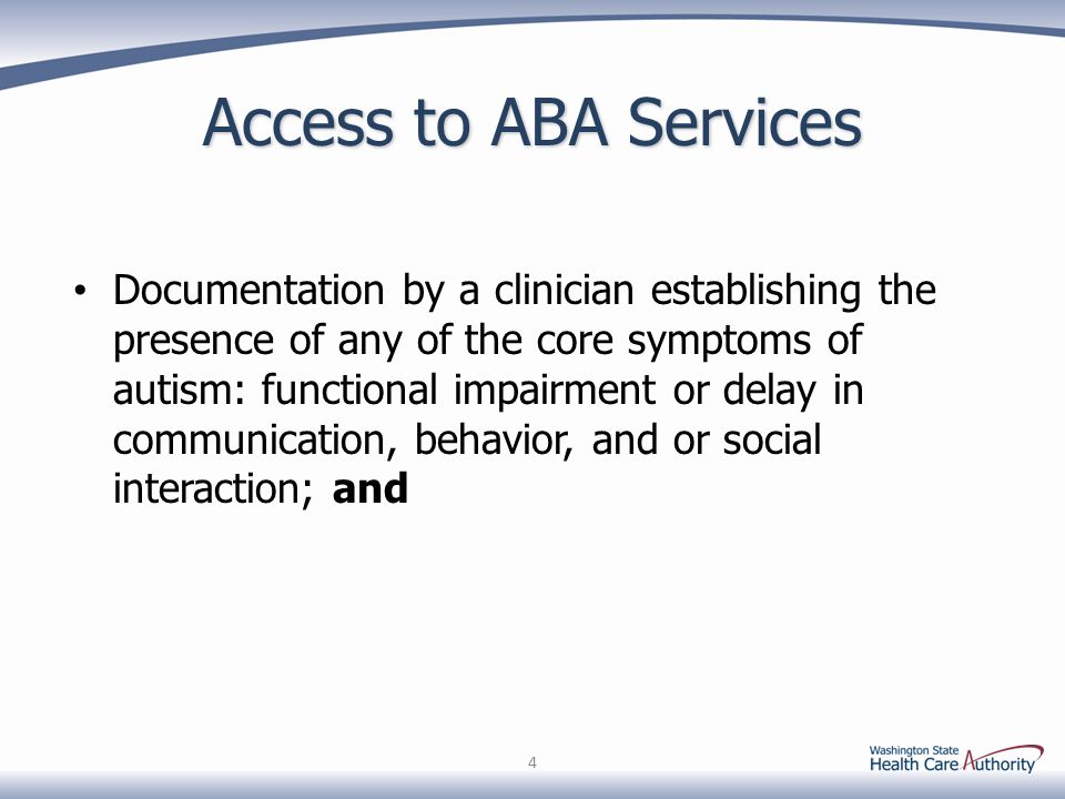 Access to ABA Services Documentation by a clinician establishing the presence of any of the core symptoms of autism: functional impairment or delay in communication, behavior, and or social interaction; and 4