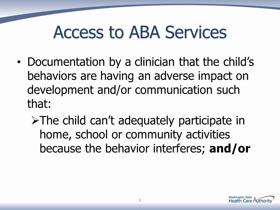 Access to ABA Services Documentation by a clinician that the child’s behaviors are having an adverse impact on development and/or communication such that:  The child can’t adequately participate in home, school or community activities because the behavior interferes; and/or 5