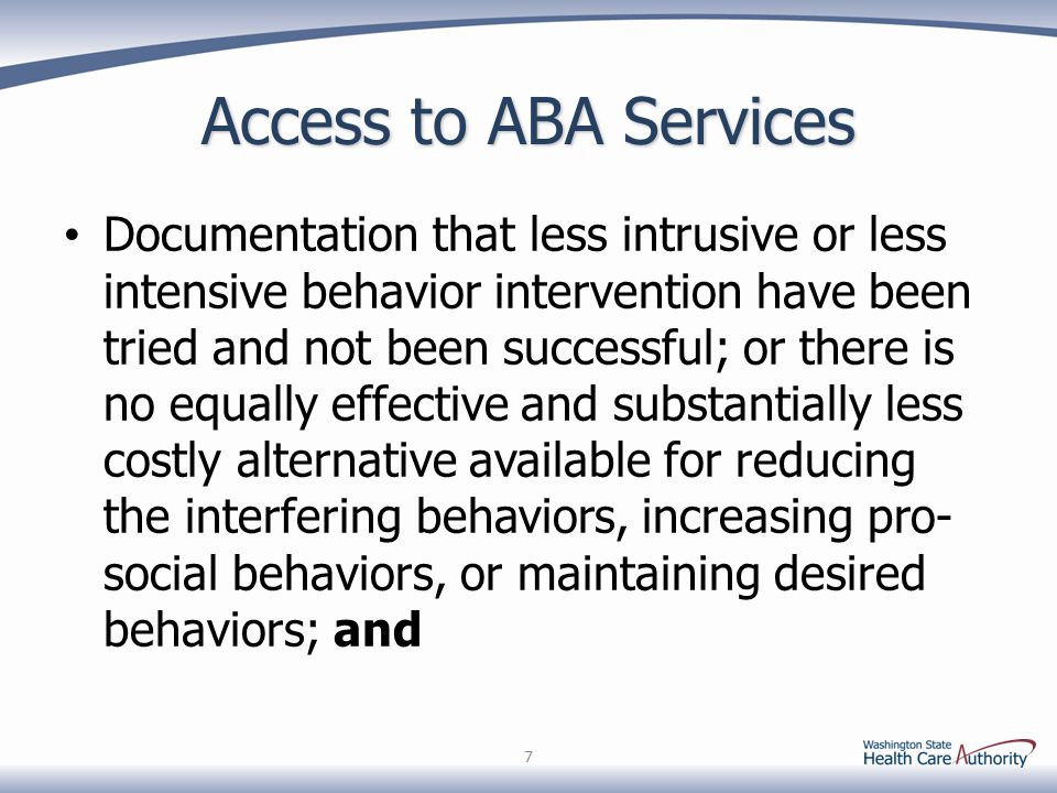 Access to ABA Services Documentation that less intrusive or less intensive behavior intervention have been tried and not been successful; or there is no equally effective and substantially less costly alternative available for reducing the interfering behaviors, increasing pro- social behaviors, or maintaining desired behaviors; and 7