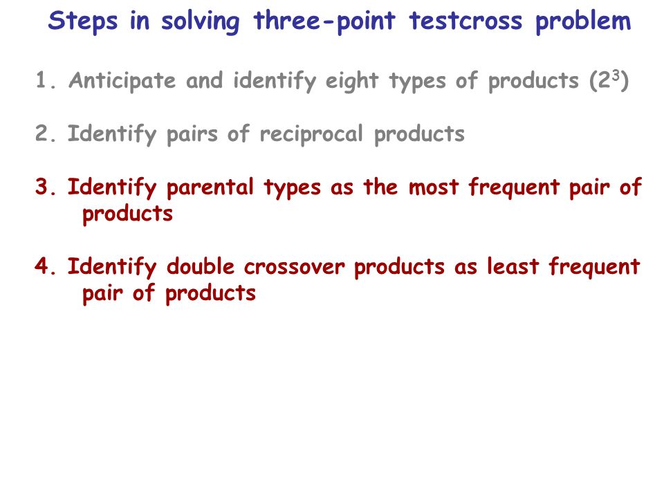 Steps in solving three-point testcross problem 1.Anticipate and identify eight types of products (2 3 ) 2.Identify pairs of reciprocal products 3.Identify parental types as the most frequent pair of products 4.Identify double crossover products as least frequent pair of products