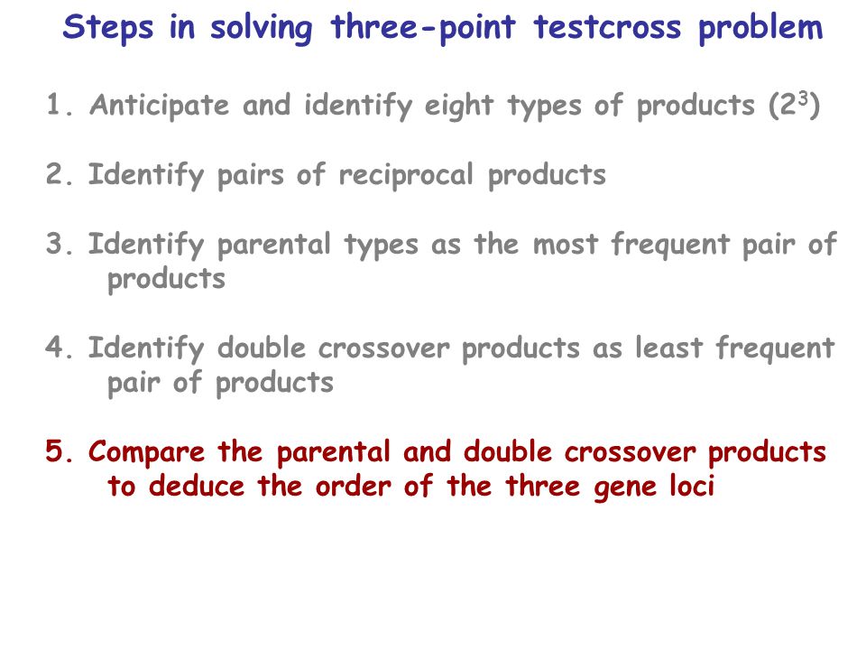 Steps in solving three-point testcross problem 1.Anticipate and identify eight types of products (2 3 ) 2.Identify pairs of reciprocal products 3.Identify parental types as the most frequent pair of products 4.Identify double crossover products as least frequent pair of products 5.Compare the parental and double crossover products to deduce the order of the three gene loci