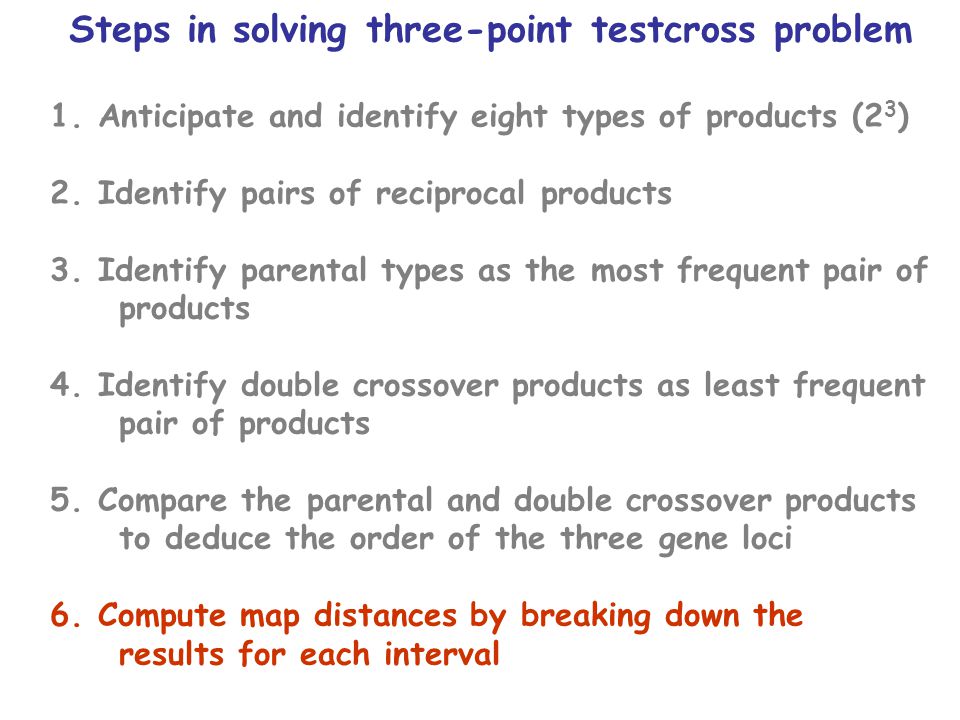 Steps in solving three-point testcross problem 1.Anticipate and identify eight types of products (2 3 ) 2.Identify pairs of reciprocal products 3.Identify parental types as the most frequent pair of products 4.Identify double crossover products as least frequent pair of products 5.Compare the parental and double crossover products to deduce the order of the three gene loci 6.Compute map distances by breaking down the results for each interval