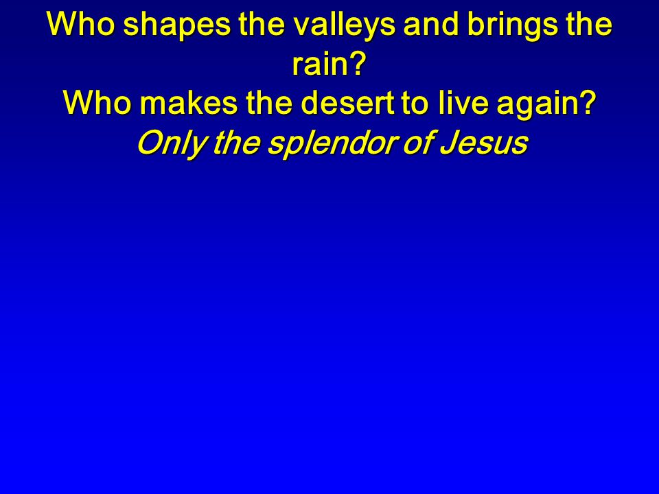 Who shapes the valleys and brings the rain. Who makes the desert to live again.