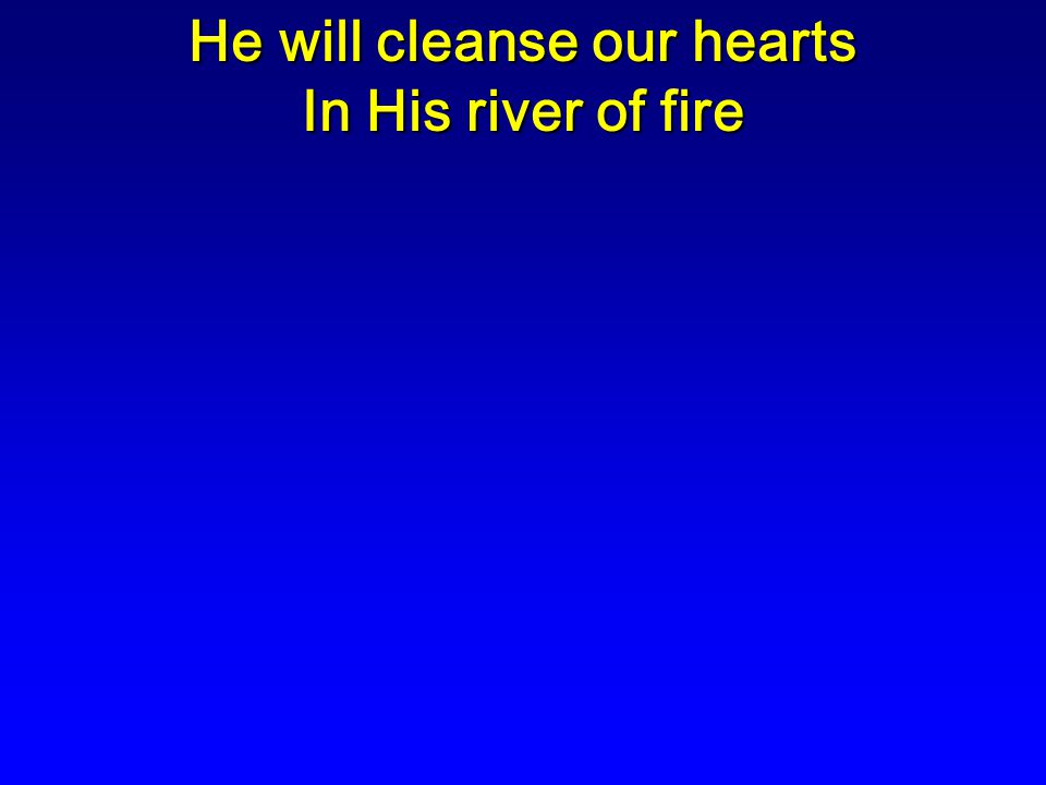 He will cleanse our hearts In His river of fire