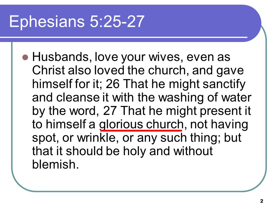 2 Husbands, love your wives, even as Christ also loved the church, and gave himself for it; 26 That he might sanctify and cleanse it with the washing of water by the word, 27 That he might present it to himself a glorious church, not having spot, or wrinkle, or any such thing; but that it should be holy and without blemish.