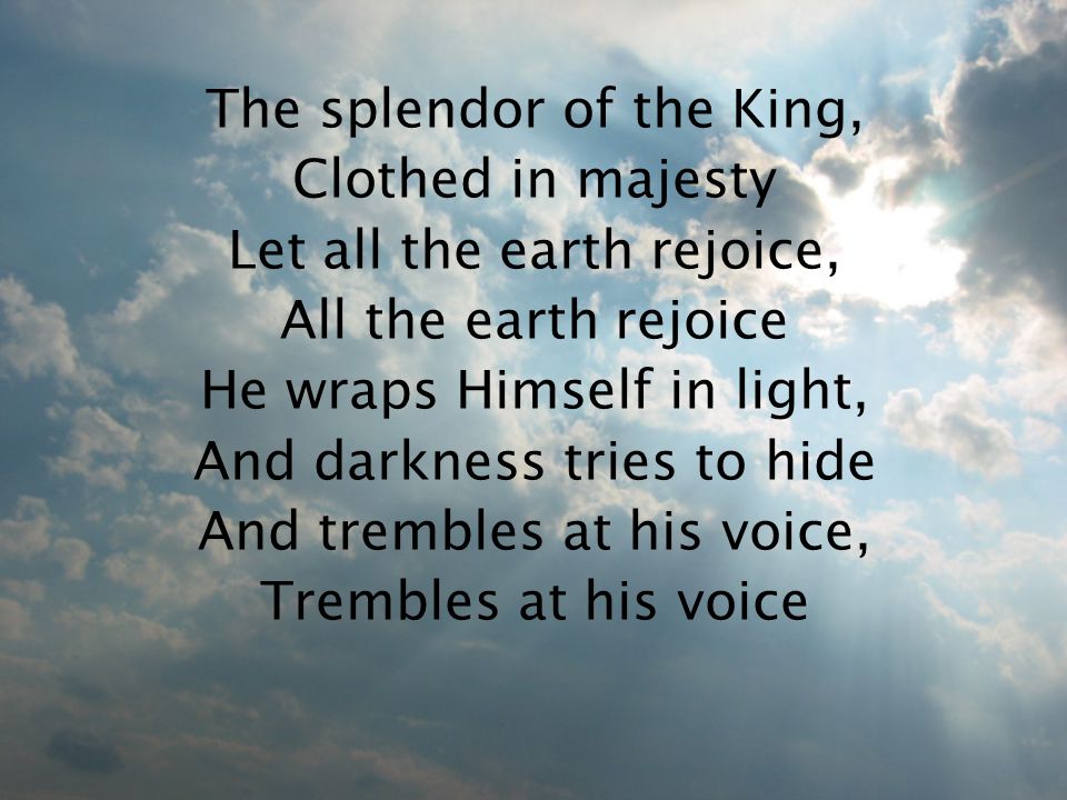 The splendor of the King, Clothed in majesty Let all the earth rejoice, All the earth rejoice He wraps Himself in light, And darkness tries to hide And trembles at his voice, Trembles at his voice