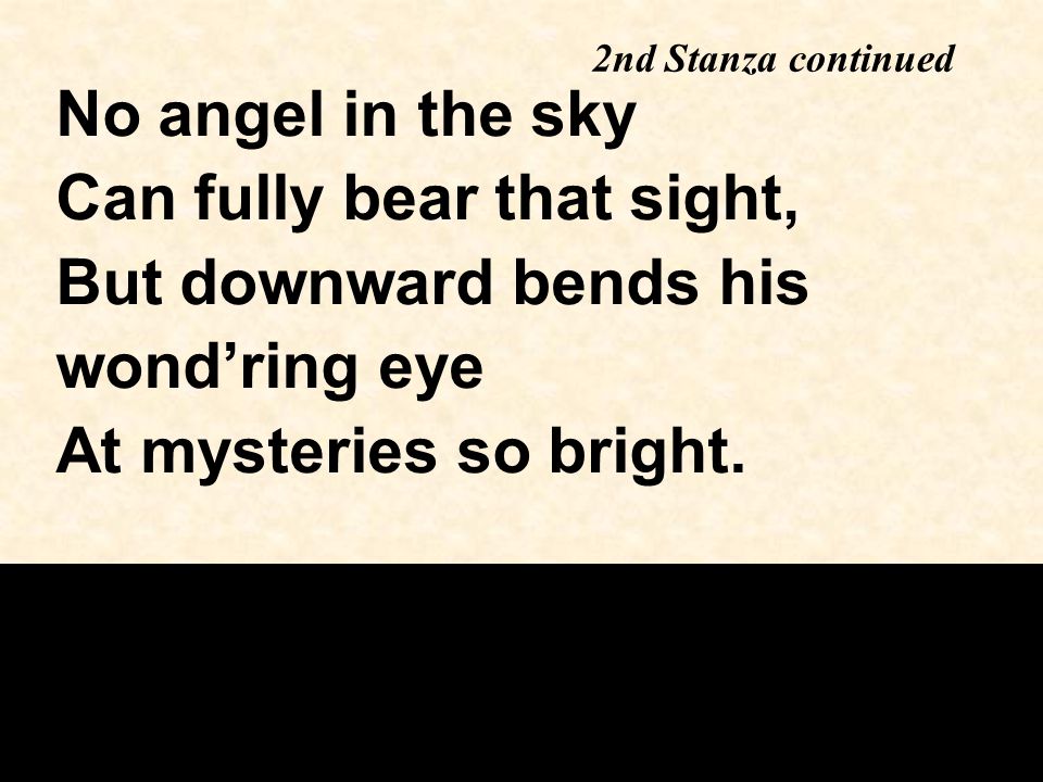 2nd Stanza continued No angel in the sky Can fully bear that sight, But downward bends his wond’ring eye At mysteries so bright.