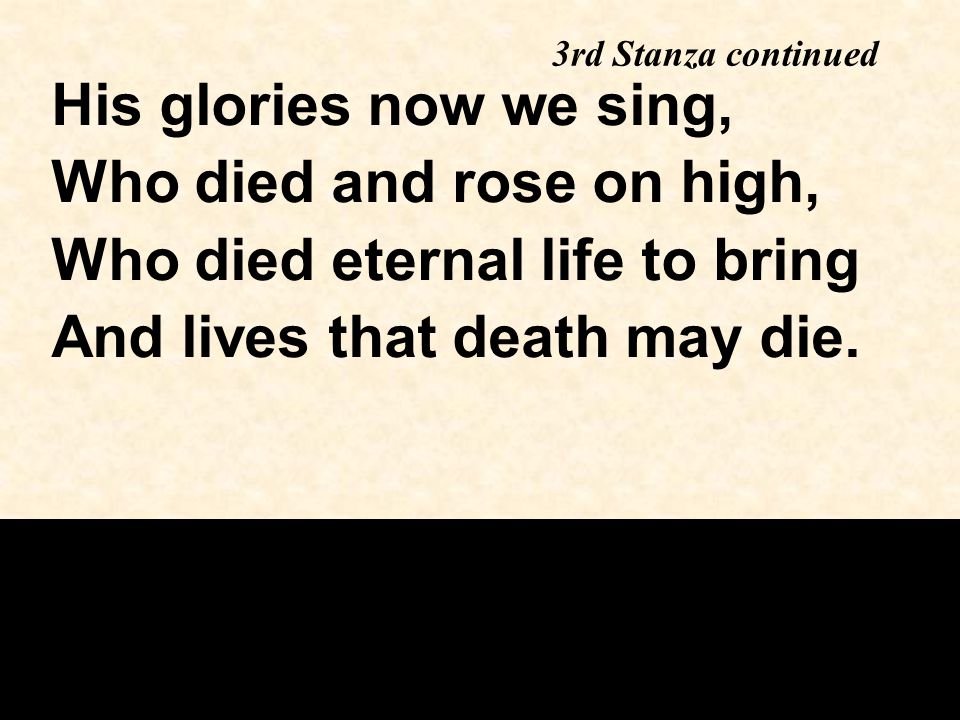 3rd Stanza continued His glories now we sing, Who died and rose on high, Who died eternal life to bring And lives that death may die.