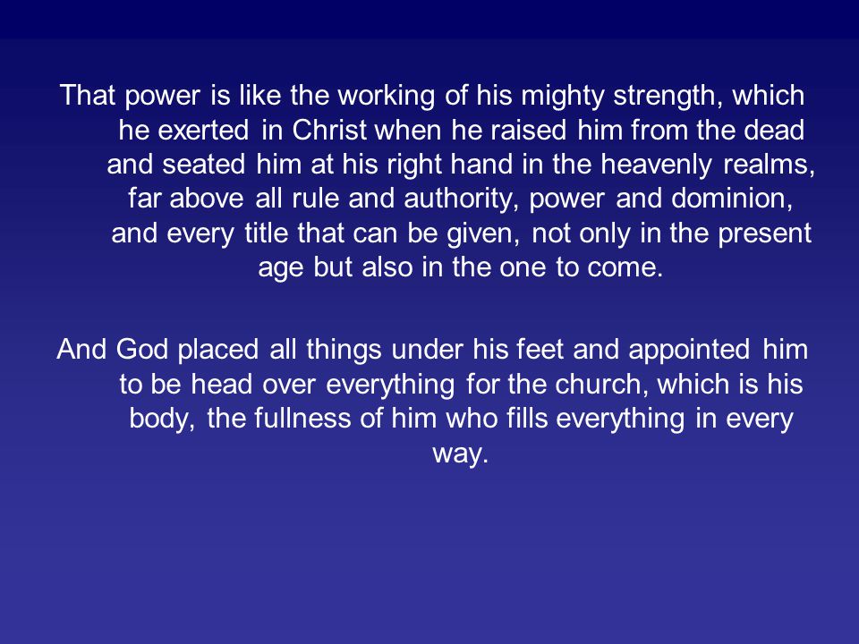 That power is like the working of his mighty strength, which he exerted in Christ when he raised him from the dead and seated him at his right hand in the heavenly realms, far above all rule and authority, power and dominion, and every title that can be given, not only in the present age but also in the one to come.