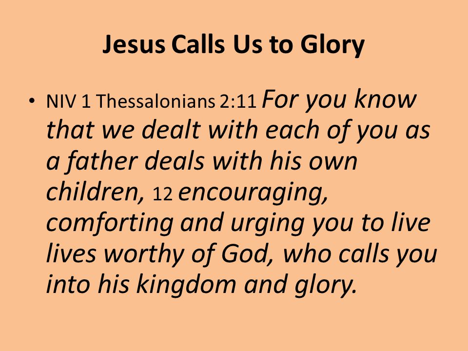 Jesus Calls Us to Glory NIV 1 Thessalonians 2:11 For you know that we dealt with each of you as a father deals with his own children, 12 encouraging, comforting and urging you to live lives worthy of God, who calls you into his kingdom and glory.