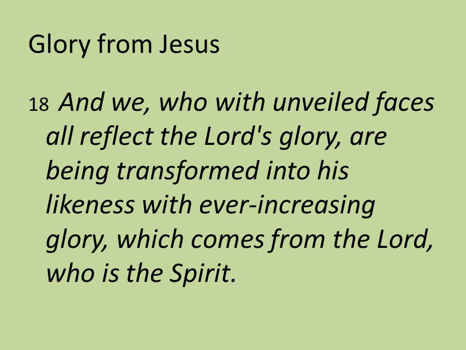 Glory from Jesus 18 And we, who with unveiled faces all reflect the Lord s glory, are being transformed into his likeness with ever-increasing glory, which comes from the Lord, who is the Spirit.