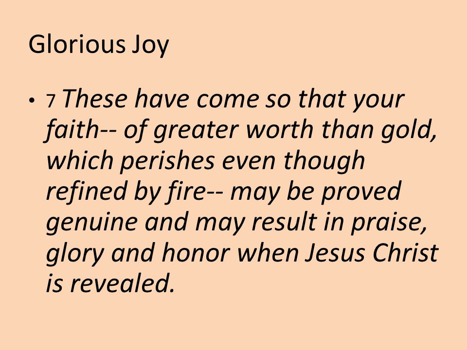 Glorious Joy 7 These have come so that your faith-- of greater worth than gold, which perishes even though refined by fire-- may be proved genuine and may result in praise, glory and honor when Jesus Christ is revealed.