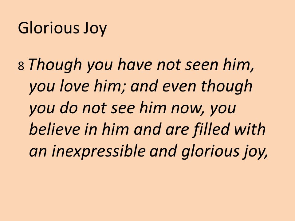 Glorious Joy 8 Though you have not seen him, you love him; and even though you do not see him now, you believe in him and are filled with an inexpressible and glorious joy,