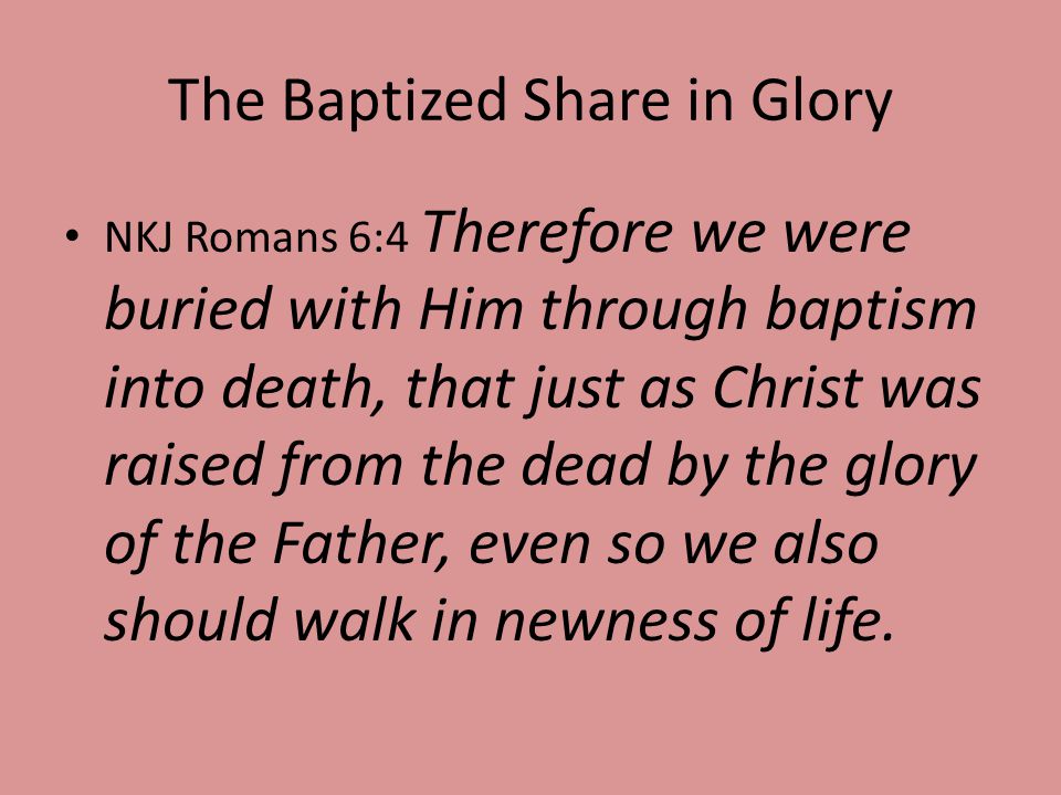The Baptized Share in Glory NKJ Romans 6:4 Therefore we were buried with Him through baptism into death, that just as Christ was raised from the dead by the glory of the Father, even so we also should walk in newness of life.