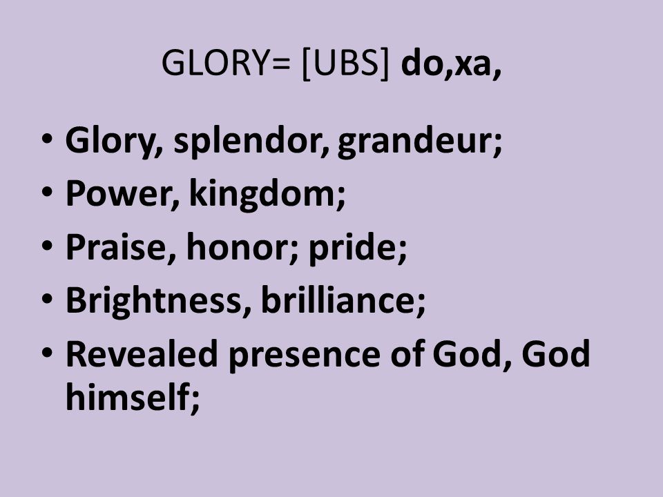GLORY= [UBS] do,xa, Glory, splendor, grandeur; Power, kingdom; Praise, honor; pride; Brightness, brilliance; Revealed presence of God, God himself;
