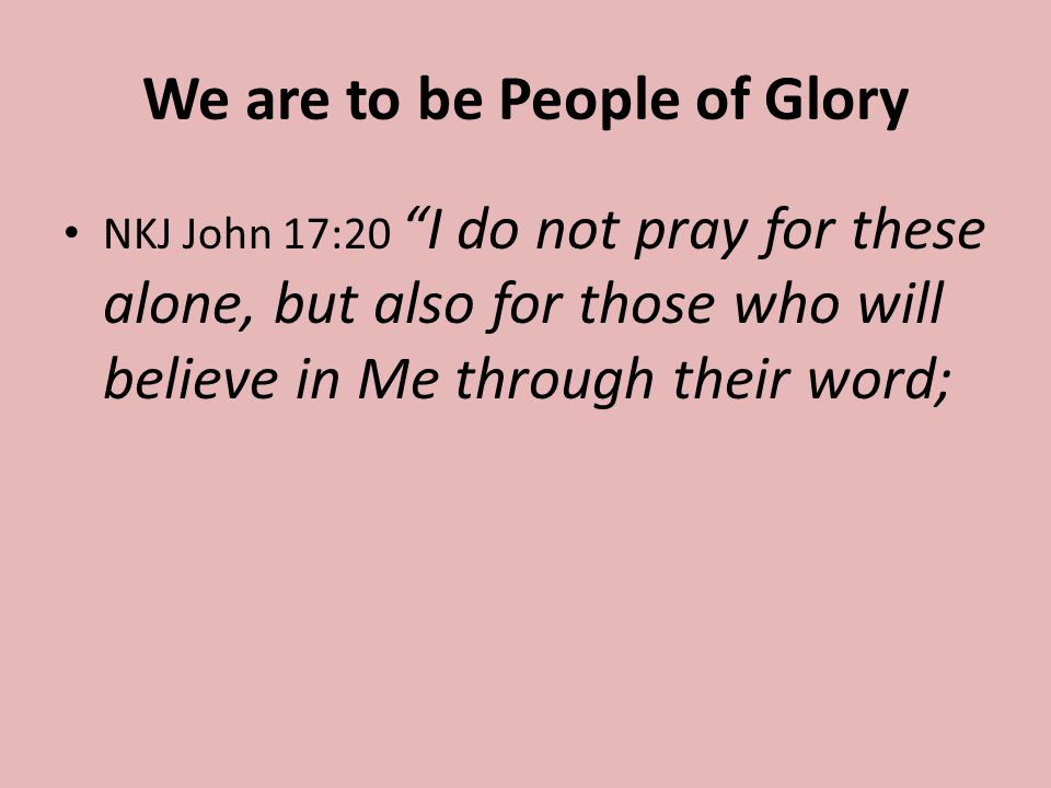 We are to be People of Glory NKJ John 17:20 I do not pray for these alone, but also for those who will believe in Me through their word;