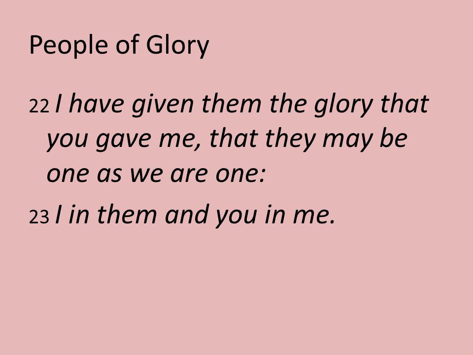 People of Glory 22 I have given them the glory that you gave me, that they may be one as we are one: 23 I in them and you in me.