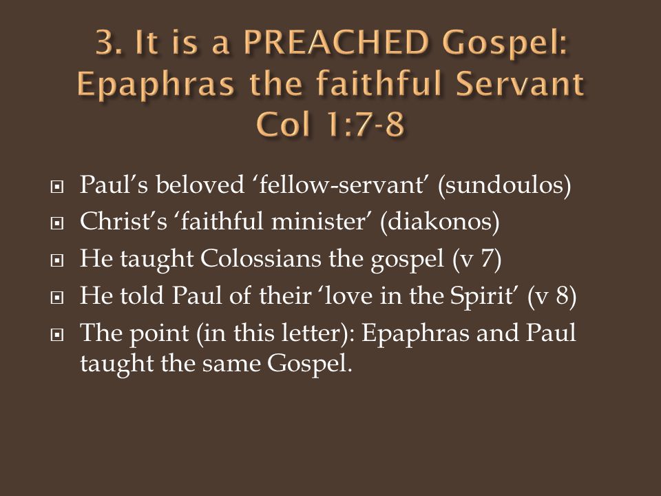  Paul’s beloved ‘fellow-servant’ (sundoulos)  Christ’s ‘faithful minister’ (diakonos)  He taught Colossians the gospel (v 7)  He told Paul of their ‘love in the Spirit’ (v 8)  The point (in this letter): Epaphras and Paul taught the same Gospel.