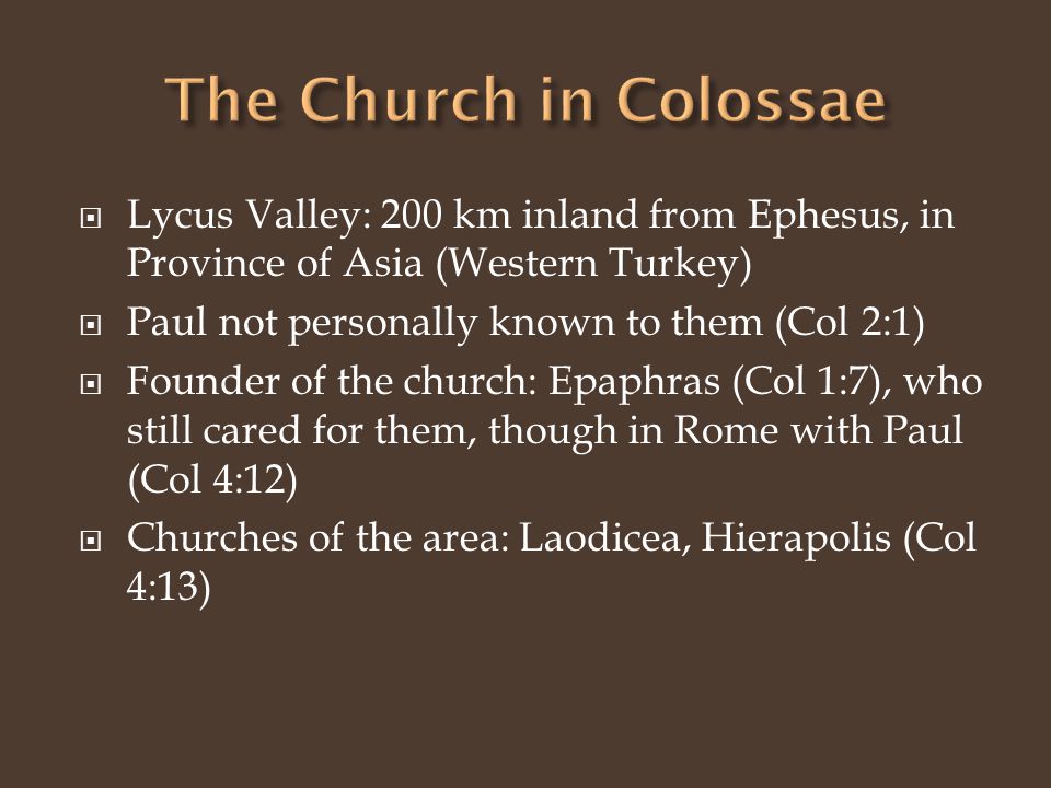  Lycus Valley: 200 km inland from Ephesus, in Province of Asia (Western Turkey)  Paul not personally known to them (Col 2:1)  Founder of the church: Epaphras (Col 1:7), who still cared for them, though in Rome with Paul (Col 4:12)  Churches of the area: Laodicea, Hierapolis (Col 4:13)