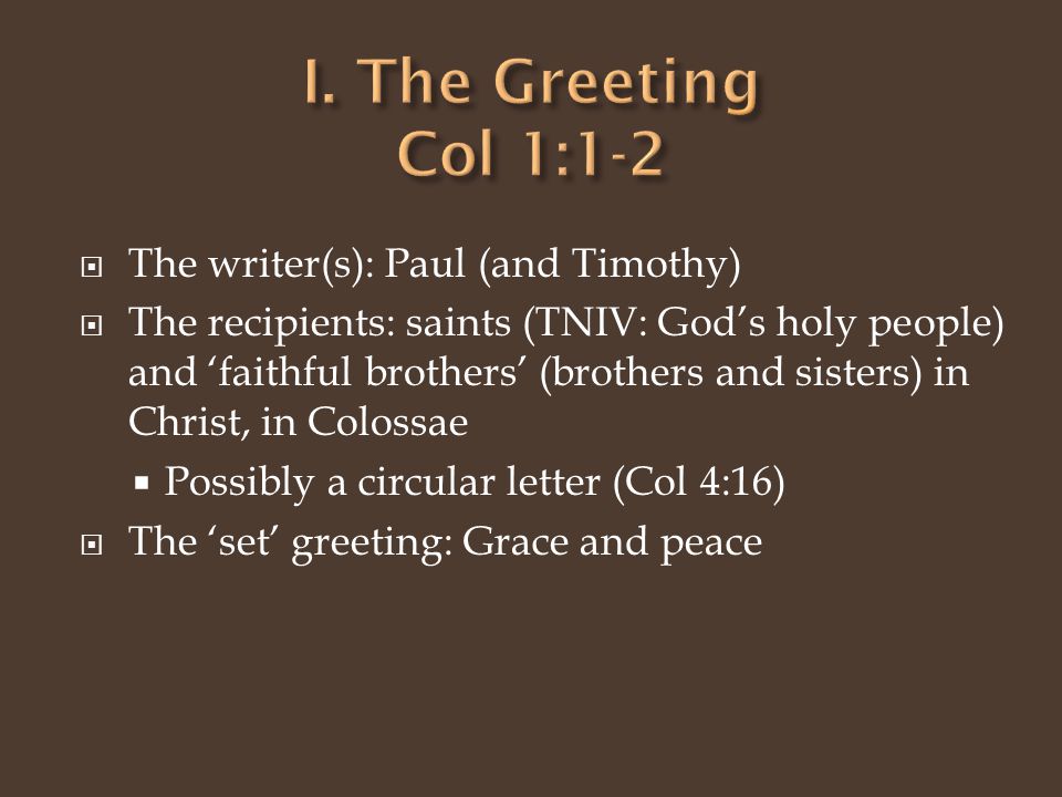  The writer(s): Paul (and Timothy)  The recipients: saints (TNIV: God’s holy people) and ‘faithful brothers’ (brothers and sisters) in Christ, in Colossae  Possibly a circular letter (Col 4:16)  The ‘set’ greeting: Grace and peace