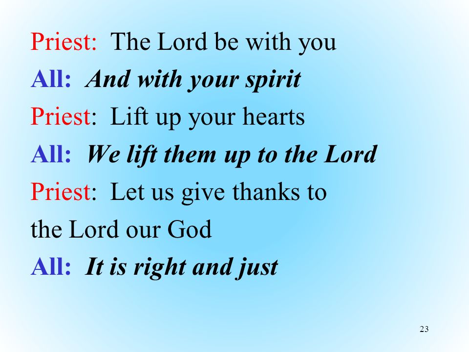 Priest: The Lord be with you All: And with your spirit Priest: Lift up your hearts All: We lift them up to the Lord Priest: Let us give thanks to the Lord our God All: It is right and just 23