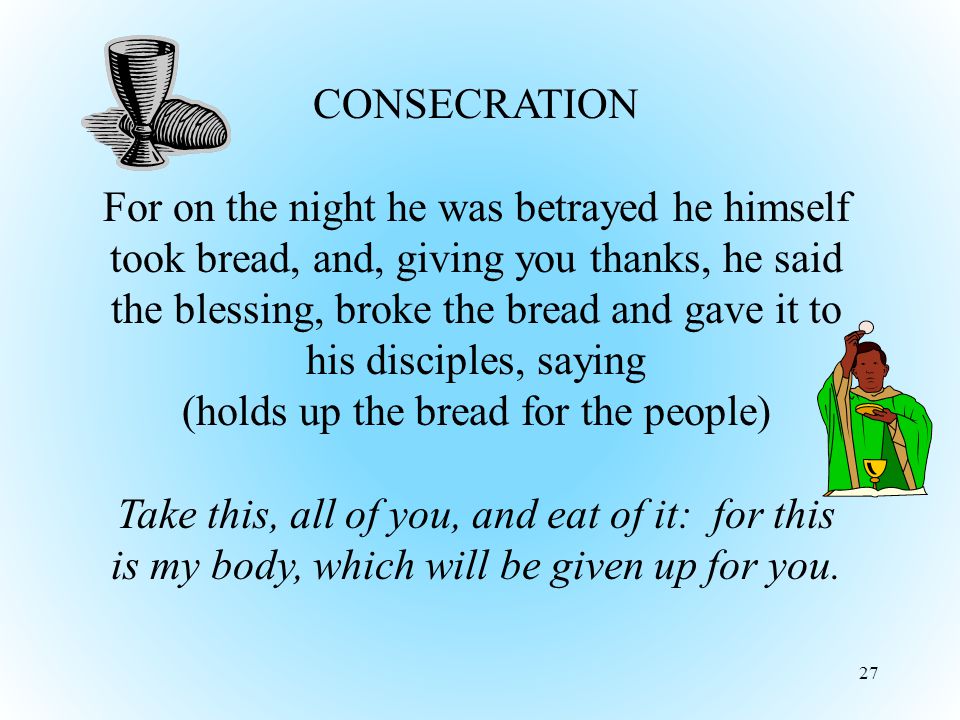 27 CONSECRATION For on the night he was betrayed he himself took bread, and, giving you thanks, he said the blessing, broke the bread and gave it to his disciples, saying (holds up the bread for the people) Take this, all of you, and eat of it: for this is my body, which will be given up for you.