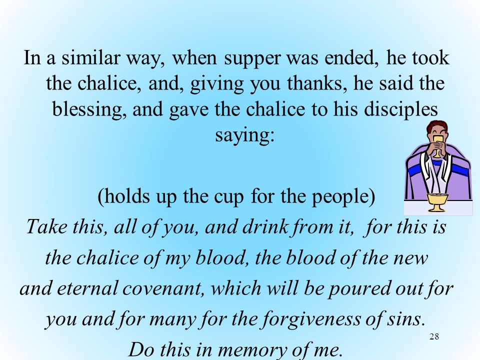 In a similar way, when supper was ended, he took the chalice, and, giving you thanks, he said the blessing, and gave the chalice to his disciples saying: (holds up the cup for the people) Take this, all of you, and drink from it, for this is the chalice of my blood, the blood of the new and eternal covenant, which will be poured out for you and for many for the forgiveness of sins.